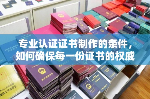 洛宁专业认证证书制作的条件，如何确保每一份证书的权威与可信